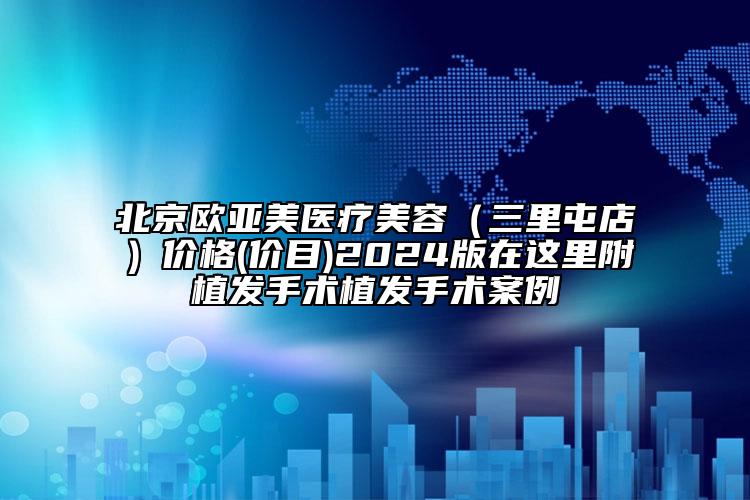 北京欧亚美医疗美容（三里屯店）价格(价目)2024版在这里附植发手术植发手术案例