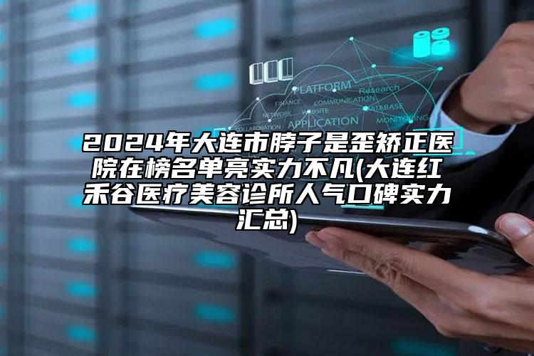 2024年大连市脖子是歪矫正医院在榜名单亮实力不凡(大连红禾谷医疗美容诊所人气口碑实力汇总)
