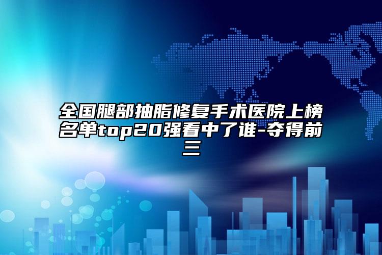 全国腿部抽脂修复手术医院上榜名单top20强看中了谁-夺得前三