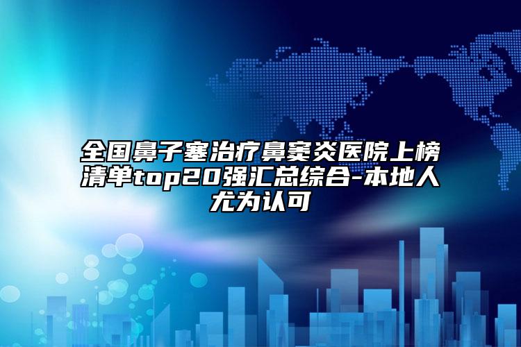 全国鼻子塞治疗鼻窦炎医院上榜清单top20强汇总综合-本地人尤为认可