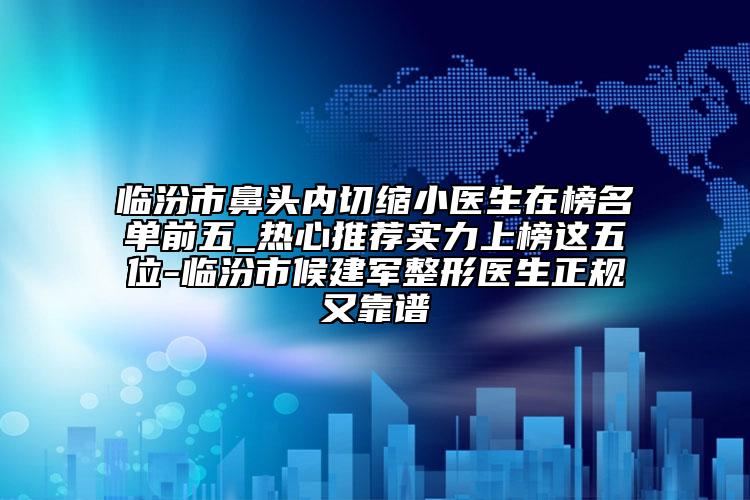 临汾市鼻头内切缩小医生在榜名单前五_热心推荐实力上榜这五位-临汾市候建军整形医生正规又靠谱