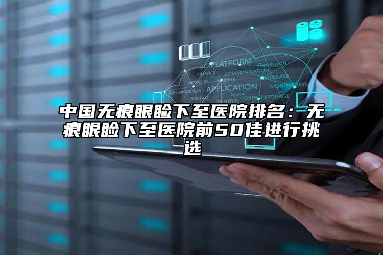 中国无痕眼睑下至医院排名：无痕眼睑下至医院前50佳进行挑选