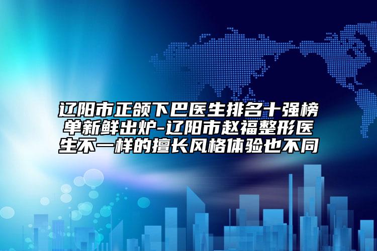 辽阳市正颌下巴医生排名十强榜单新鲜出炉-辽阳市赵福整形医生不一样的擅长风格体验也不同