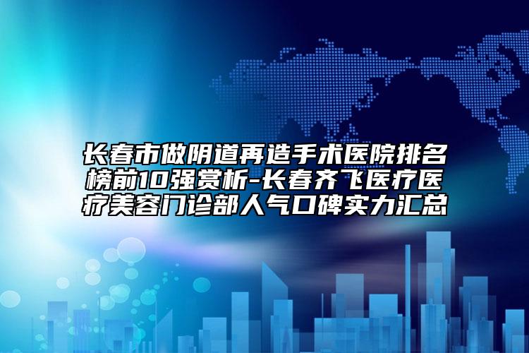 长春市做阴道再造手术医院排名榜前10强赏析-长春齐飞医疗医疗美容门诊部人气口碑实力汇总