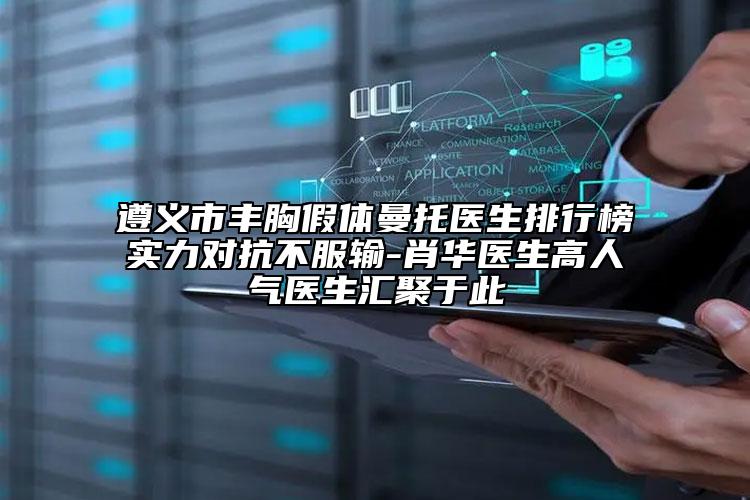 遵义市丰胸假体曼托医生排行榜实力对抗不服输-肖华医生高人气医生汇聚于此