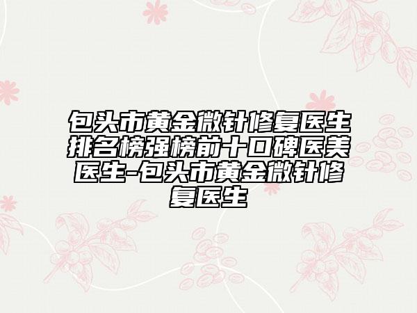 包头市黄金微针修复医生排名榜强榜前十口碑医美医生-包头市黄金微针修复医生