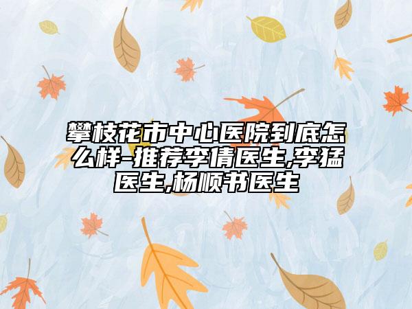 攀枝花市中心医院到底怎么样-推荐李倩医生,李猛医生,杨顺书医生
