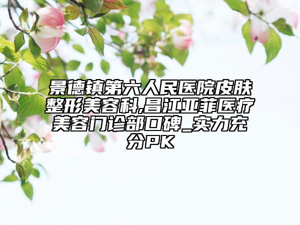 景德镇第六人民医院皮肤整形美容科,昌江亚菲医疗美容门诊部口碑_实力充分PK