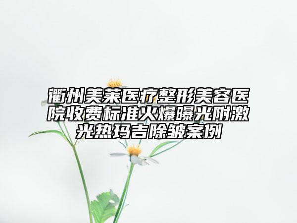 衢州美莱医疗整形美容医院收费标准火爆曝光附激光热玛吉除皱案例