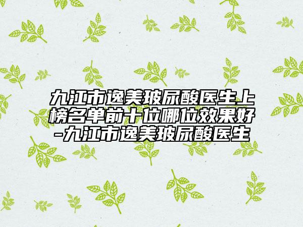九江市逸美玻尿酸医生上榜名单前十位哪位效果好-九江市逸美玻尿酸医生