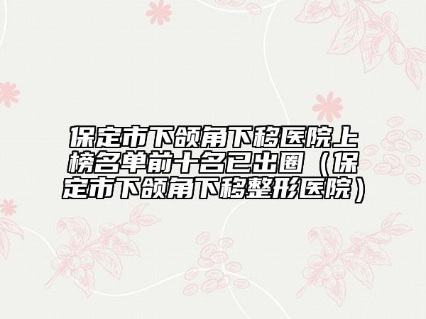 保定市下颌角下移医院上榜名单前十名已出圈（保定市下颌角下移整形医院）