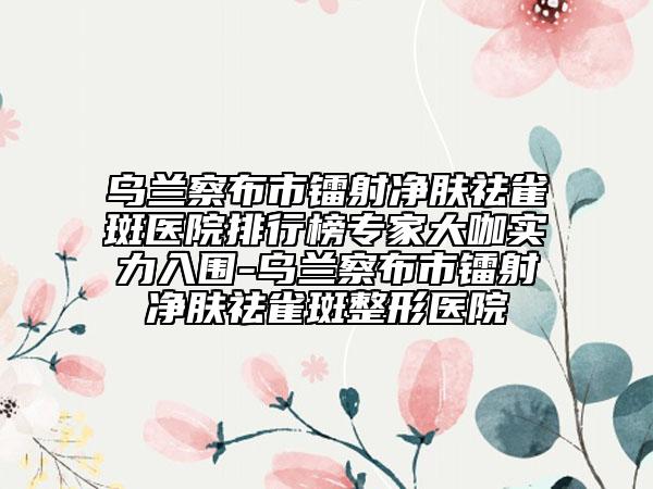 乌兰察布市镭射净肤祛雀斑医院排行榜专家大咖实力入围-乌兰察布市镭射净肤祛雀斑整形医院