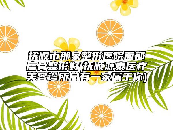 抚顺市那家整形医院面部磨骨整形好(抚顺源泰医疗美容诊所总有一家属于你)