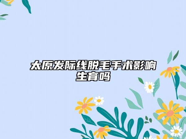 太原发际线脱毛手术影响生育吗