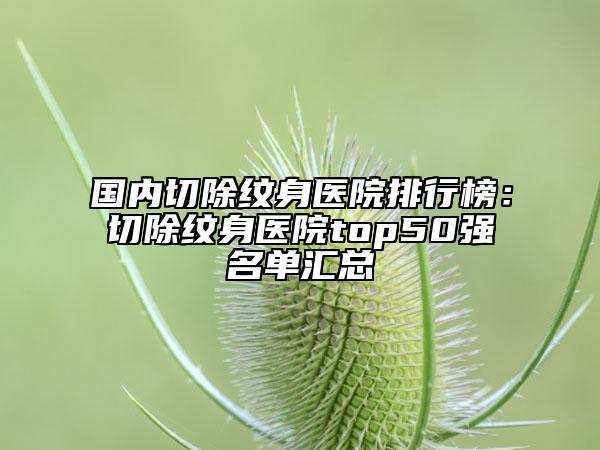 国内切除纹身医院排行榜：切除纹身医院top50强名单汇总