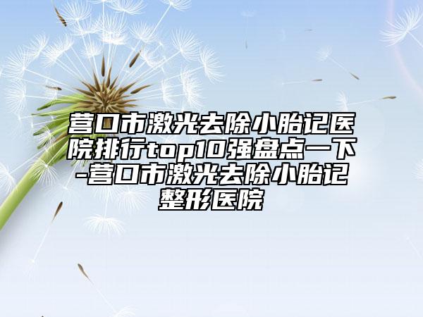 营口市激光去除小胎记医院排行top10强盘点一下-营口市激光去除小胎记整形医院