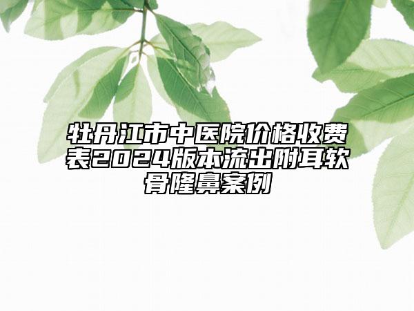 牡丹江市中医院价格收费表2024版本流出附耳软骨隆鼻案例
