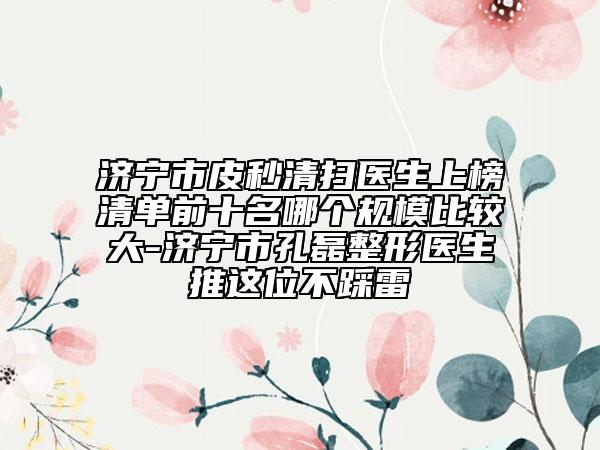 济宁市皮秒清扫医生上榜清单前十名哪个规模比较大-济宁市孔磊整形医生推这位不踩雷