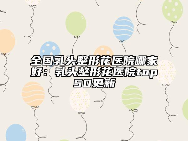 全国乳头整形花医院哪家好：乳头整形花医院top50更新