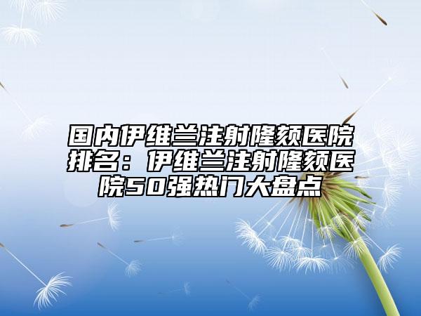 国内伊维兰注射隆颏医院排名：伊维兰注射隆颏医院50强热门大盘点