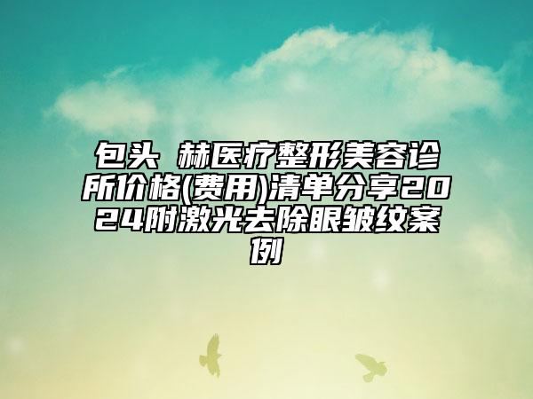 包头洺赫医疗整形美容诊所价格(费用)清单分享2024附激光去除眼皱纹案例
