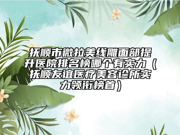 抚顺市微拉美线雕面部提升医院排名榜哪个有实力（抚顺友谊医疗美容诊所实力领衔榜首）