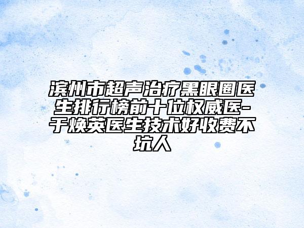 滨州市超声治疗黑眼圈医生排行榜前十位权威医-于焕英医生技术好收费不坑人