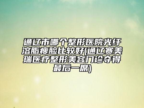 通辽市哪个整形医院光纤溶脂瘦脸比较好(通辽赛美瑞医疗整形美容门诊夺得最后一席)