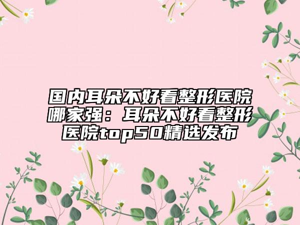 国内耳朵不好看整形医院哪家强：耳朵不好看整形医院top50精选发布