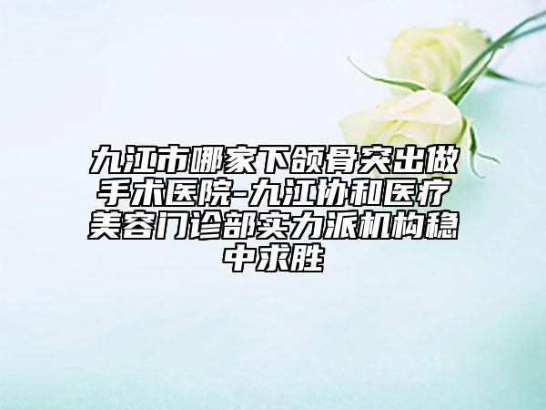 九江市哪家下颌骨突出做手术医院-九江协和医疗美容门诊部实力派机构稳中求胜