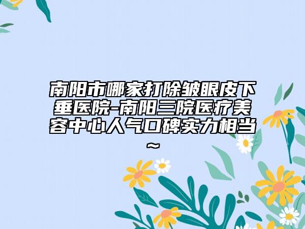 南阳市哪家打除皱眼皮下垂医院-南阳三院医疗美容中心人气口碑实力相当~