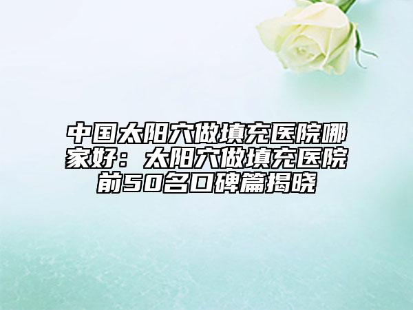 中国太阳穴做填充医院哪家好：太阳穴做填充医院前50名口碑篇揭晓