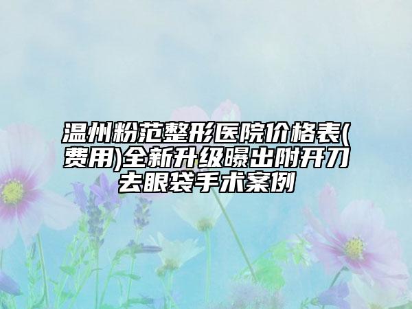 温州粉范整形医院价格表(费用)全新升级曝出附开刀去眼袋手术案例