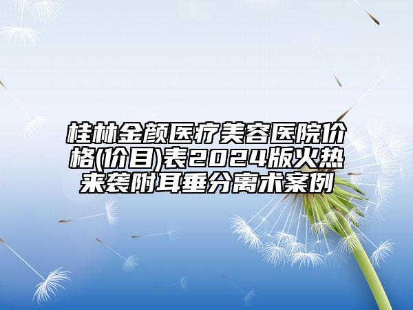 桂林金颜医疗美容医院价格(价目)表2024版火热来袭附耳垂分离术案例