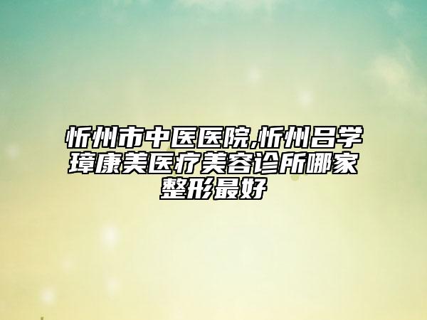 忻州市中医医院,忻州吕学璋康美医疗美容诊所哪家整形最好