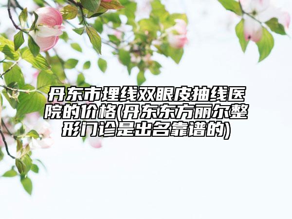 丹东市埋线双眼皮抽线医院的价格(丹东东方丽尔整形门诊是出名靠谱的)