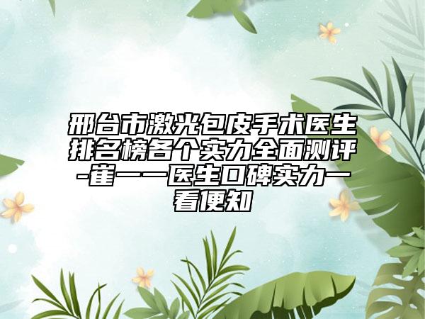 邢台市激光包皮手术医生排名榜各个实力全面测评-崔一一医生口碑实力一看便知