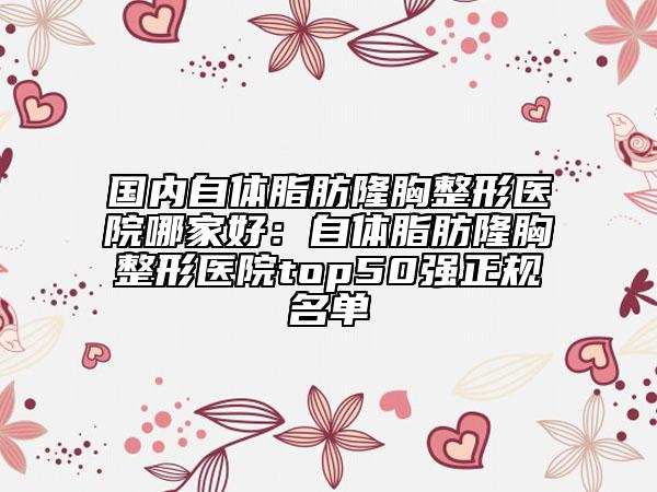国内自体脂肪隆胸整形医院哪家好：自体脂肪隆胸整形医院top50强正规名单