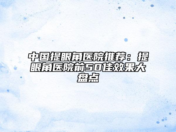 中国提眼角医院推荐：提眼角医院前50佳效果大盘点