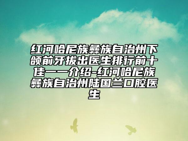 红河哈尼族彝族自治州下颌前牙拔出医生排行前十佳一一介绍-红河哈尼族彝族自治州陆国兰口腔医生