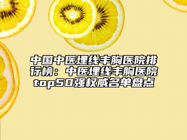 中国中医埋线丰胸医院排行榜：中医埋线丰胸医院top50强权威名单盘点