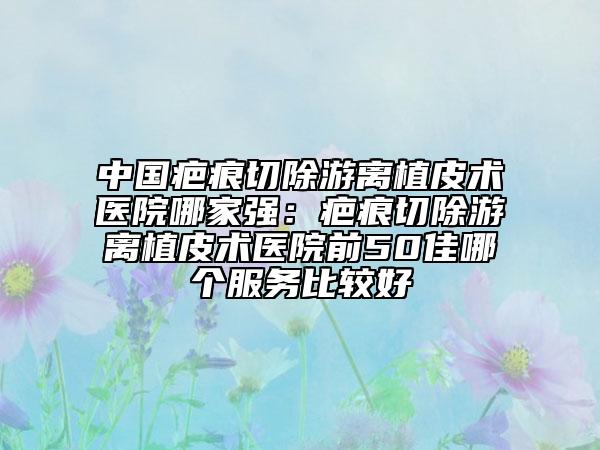 中国疤痕切除游离植皮术医院哪家强：疤痕切除游离植皮术医院前50佳哪个服务比较好