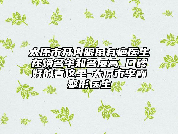 太原市开内眼角有疤医生在榜名单知名度高_口碑好的看这里-太原市李霞整形医生