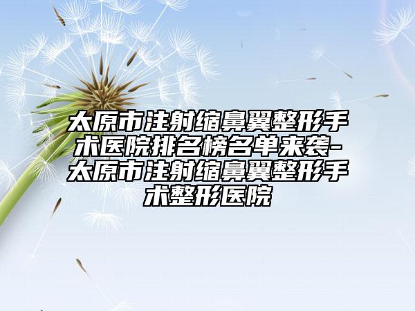 太原市注射缩鼻翼整形手术医院排名榜名单来袭-太原市注射缩鼻翼整形手术整形医院