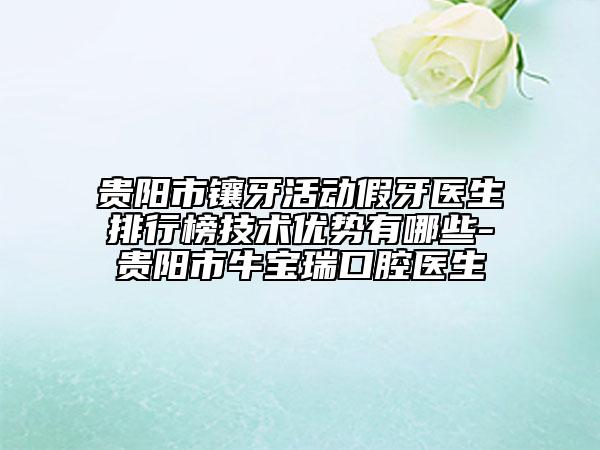 贵阳市镶牙活动假牙医生排行榜技术优势有哪些-贵阳市牛宝瑞口腔医生