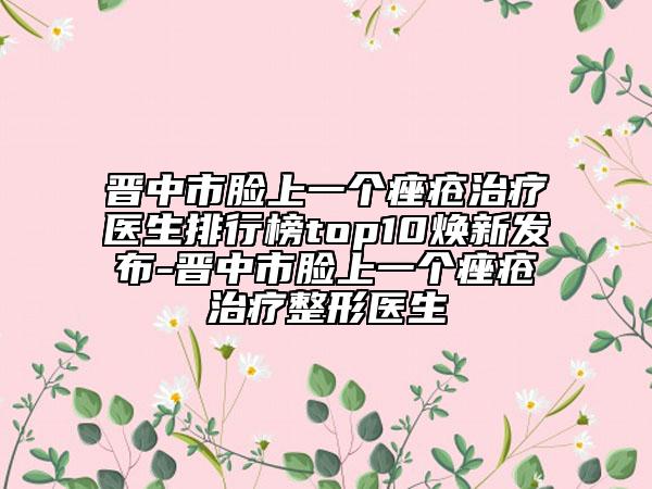 晋中市脸上一个痤疮治疗医生排行榜top10焕新发布-晋中市脸上一个痤疮治疗整形医生