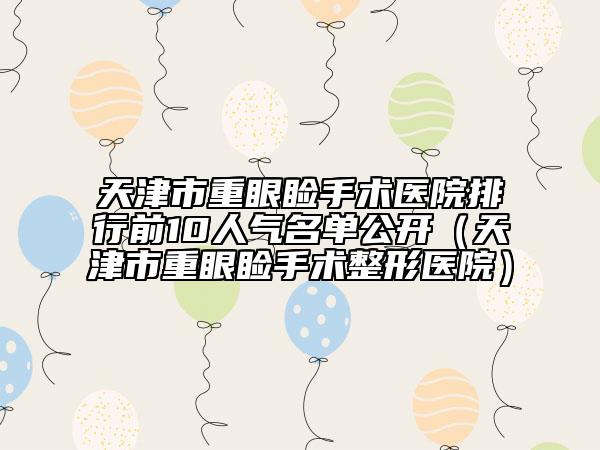 天津市重眼睑手术医院排行前10人气名单公开（天津市重眼睑手术整形医院）