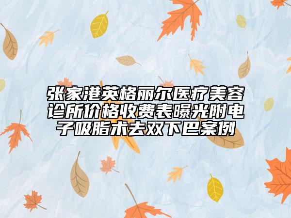 张家港英格丽尔医疗美容诊所价格收费表曝光附电子吸脂术去双下巴案例