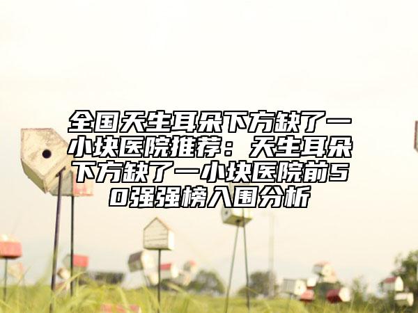全国天生耳朵下方缺了一小块医院推荐：天生耳朵下方缺了一小块医院前50强强榜入围分析