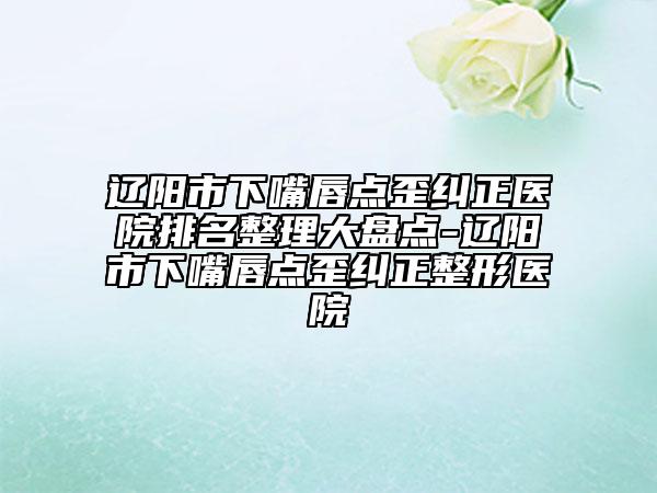 辽阳市下嘴唇点歪纠正医院排名整理大盘点-辽阳市下嘴唇点歪纠正整形医院